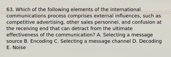 63. Which of the following elements of the international communications process comprises external influences, such as competitive advertising, other sales personnel, and confusion at the receiving end that can detract from the ultimate effectiveness of the communication? A. Selecting a message source B. Encoding C. Selecting a message channel D. Decoding E. Noise