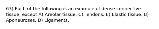 63) Each of the following is an example of dense connective tissue, except A) Areolar tissue. C) Tendons. E) Elastic tissue. B) Aponeuroses. D) Ligaments.