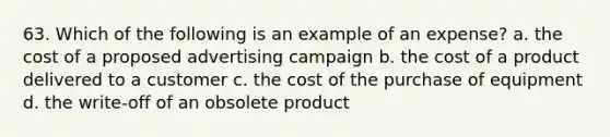 63. Which of the following is an example of an expense? a. the cost of a proposed advertising campaign b. the cost of a product delivered to a customer c. the cost of the purchase of equipment d. the write-off of an obsolete product