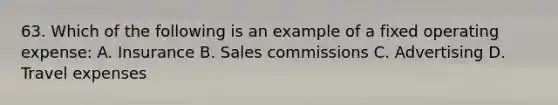 63. Which of the following is an example of a fixed operating expense: A. Insurance B. Sales commissions C. Advertising D. Travel expenses