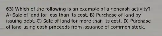 63) Which of the following is an example of a noncash activity? A) Sale of land for less than its cost. B) Purchase of land by issuing debt. C) Sale of land for more than its cost. D) Purchase of land using cash proceeds from issuance of common stock.