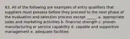 63. All of the following are examples of entry qualifiers that suppliers must possess before they proceed to the next phase of the evaluation and selection process except _____. a. appropriate sales and marketing activities b. financial strength c. proven manufacturing or service capability d. capable and supportive management e. adequate facilities