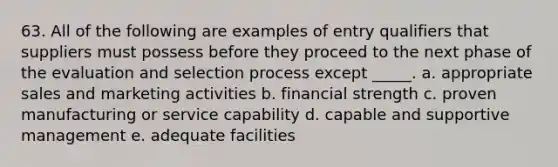 63. All of the following are examples of entry qualifiers that suppliers must possess before they proceed to the next phase of the evaluation and selection process except _____. a. appropriate sales and marketing activities b. financial strength c. proven manufacturing or service capability d. capable and supportive management e. adequate facilities