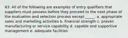 63. ​All of the following are examples of entry qualifiers that suppliers must possess before they proceed to the next phase of the evaluation and selection process except _____. a. appropriate sales and marketing activities b. financial strength c. proven manufacturing or service capability d. capable and supportive management e. adequate facilities