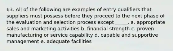 63. ​All of the following are examples of entry qualifiers that suppliers must possess before they proceed to the next phase of the evaluation and selection process except _____. a. appropriate sales and marketing activities b. financial strength c. proven manufacturing or service capability d. capable and supportive management e. adequate facilities