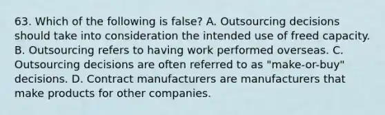 63. Which of the following is false? A. Outsourcing decisions should take into consideration the intended use of freed capacity. B. Outsourcing refers to having work performed overseas. C. Outsourcing decisions are often referred to as "make-or-buy" decisions. D. Contract manufacturers are manufacturers that make products for other companies.