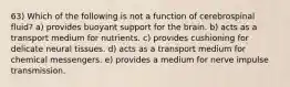 63) Which of the following is not a function of cerebrospinal fluid? a) provides buoyant support for the brain. b) acts as a transport medium for nutrients. c) provides cushioning for delicate neural tissues. d) acts as a transport medium for chemical messengers. e) provides a medium for nerve impulse transmission.