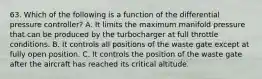 63. Which of the following is a function of the differential pressure controller? A. It limits the maximum manifold pressure that can be produced by the turbocharger at full throttle conditions. B. It controls all positions of the waste gate except at fully open position. C. It controls the position of the waste gate after the aircraft has reached its critical altitude.