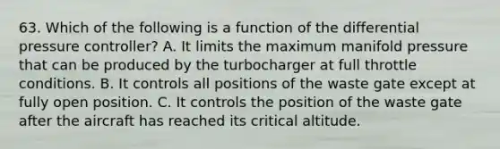 63. Which of the following is a function of the differential pressure controller? A. It limits the maximum manifold pressure that can be produced by the turbocharger at full throttle conditions. B. It controls all positions of the waste gate except at fully open position. C. It controls the position of the waste gate after the aircraft has reached its critical altitude.