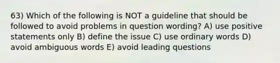 63) Which of the following is NOT a guideline that should be followed to avoid problems in question wording? A) use positive statements only B) define the issue C) use ordinary words D) avoid ambiguous words E) avoid leading questions