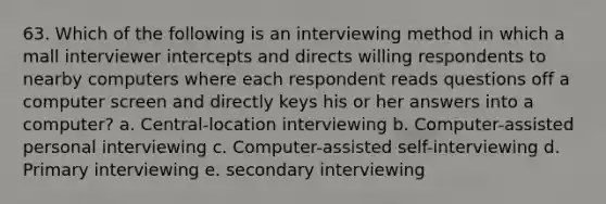 63. Which of the following is an interviewing method in which a mall interviewer intercepts and directs willing respondents to nearby computers where each respondent reads questions off a computer screen and directly keys his or her answers into a computer? a. Central-location interviewing b. Computer-assisted personal interviewing c. Computer-assisted self-interviewing d. Primary interviewing e. secondary interviewing