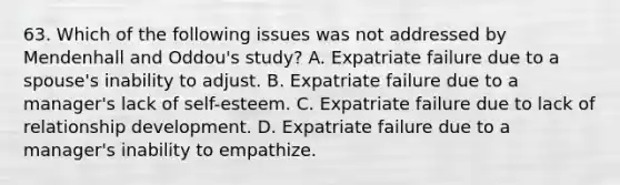 63. Which of the following issues was not addressed by Mendenhall and Oddou's study? A. Expatriate failure due to a spouse's inability to adjust. B. Expatriate failure due to a manager's lack of self-esteem. C. Expatriate failure due to lack of relationship development. D. Expatriate failure due to a manager's inability to empathize.