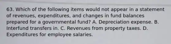 63. Which of the following items would not appear in a statement of revenues, expenditures, and changes in fund balances prepared for a governmental fund? A. Depreciation expense. B. Interfund transfers in. C. Revenues from property taxes. D. Expenditures for employee salaries.