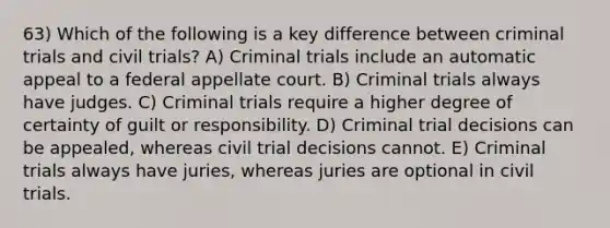 63) Which of the following is a key difference between criminal trials and civil trials? A) Criminal trials include an automatic appeal to a federal appellate court. B) Criminal trials always have judges. C) Criminal trials require a higher degree of certainty of guilt or responsibility. D) Criminal trial decisions can be appealed, whereas civil trial decisions cannot. E) Criminal trials always have juries, whereas juries are optional in civil trials.