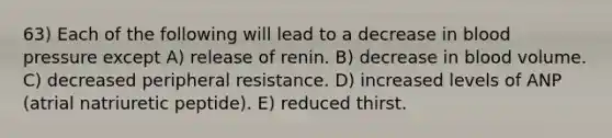63) Each of the following will lead to a decrease in <a href='https://www.questionai.com/knowledge/kD0HacyPBr-blood-pressure' class='anchor-knowledge'>blood pressure</a> except A) release of renin. B) decrease in blood volume. C) decreased peripheral resistance. D) increased levels of ANP (atrial natriuretic peptide). E) reduced thirst.