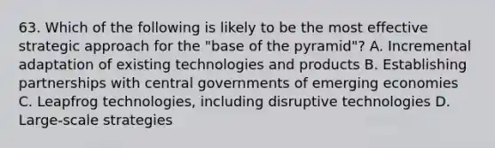 63. Which of the following is likely to be the most effective strategic approach for the "base of the pyramid"? A. Incremental adaptation of existing technologies and products B. Establishing partnerships with central governments of emerging economies C. Leapfrog technologies, including disruptive technologies D. Large-scale strategies