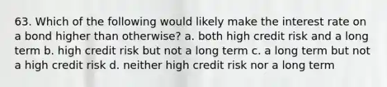 63. Which of the following would likely make the interest rate on a bond higher than otherwise? a. both high credit risk and a long term b. high credit risk but not a long term c. a long term but not a high credit risk d. neither high credit risk nor a long term