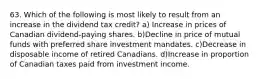 63. Which of the following is most likely to result from an increase in the dividend tax credit? a) Increase in prices of Canadian dividend-paying shares. b)Decline in price of mutual funds with preferred share investment mandates. c)Decrease in disposable income of retired Canadians. d)Increase in proportion of Canadian taxes paid from investment income.