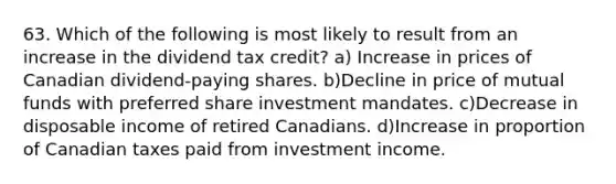 63. Which of the following is most likely to result from an increase in the dividend tax credit? a) Increase in prices of Canadian dividend-paying shares. b)Decline in price of mutual funds with preferred share investment mandates. c)Decrease in disposable income of retired Canadians. d)Increase in proportion of Canadian taxes paid from investment income.