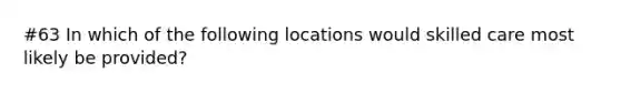 #63 In which of the following locations would skilled care most likely be provided?