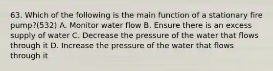 63. Which of the following is the main function of a stationary fire pump?(532) A. Monitor water flow B. Ensure there is an excess supply of water C. Decrease the pressure of the water that flows through it D. Increase the pressure of the water that flows through it