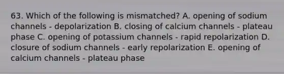 63. Which of the following is mismatched? A. opening of sodium channels - depolarization B. closing of calcium channels - plateau phase C. opening of potassium channels - rapid repolarization D. closure of sodium channels - early repolarization E. opening of calcium channels - plateau phase