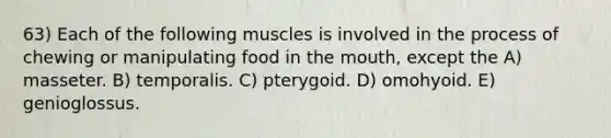 63) Each of the following muscles is involved in the process of chewing or manipulating food in the mouth, except the A) masseter. B) temporalis. C) pterygoid. D) omohyoid. E) genioglossus.