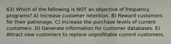 63) Which of the following is NOT an objective of frequency programs? A) Increase customer retention. B) Reward customers for their patronage. C) Increase the purchase levels of current customers. D) Generate information for customer databases. E) Attract new customers to replace unprofitable current customers.