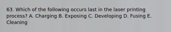63. Which of the following occurs last in the laser printing process? A. Charging B. Exposing C. Developing D. Fusing E. Cleaning