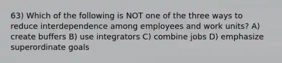 63) Which of the following is NOT one of the three ways to reduce interdependence among employees and work units? A) create buffers B) use integrators C) combine jobs D) emphasize superordinate goals