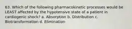 63. Which of the following pharmacokinetic processes would be LEAST affected by the hypotensive state of a patient in cardiogenic shock? a. Absorption b. Distribution c. Biotransformation d. Elimination