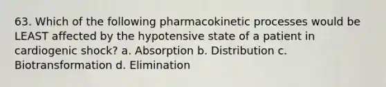 63. Which of the following pharmacokinetic processes would be LEAST affected by the hypotensive state of a patient in cardiogenic shock? a. Absorption b. Distribution c. Biotransformation d. Elimination