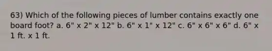 63) Which of the following pieces of lumber contains exactly one board foot? a. 6" x 2" x 12" b. 6" x 1" x 12" c. 6" x 6" x 6" d. 6" x 1 ft. x 1 ft.