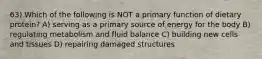 63) Which of the following is NOT a primary function of dietary protein? A) serving as a primary source of energy for the body B) regulating metabolism and fluid balance C) building new cells and tissues D) repairing damaged structures