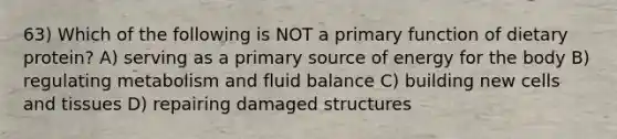 63) Which of the following is NOT a primary function of dietary protein? A) serving as a primary source of energy for the body B) regulating metabolism and fluid balance C) building new cells and tissues D) repairing damaged structures