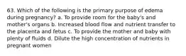 63. Which of the following is the primary purpose of edema during pregnancy? a. To provide room for the baby's and mother's organs b. Increased blood flow and nutrient transfer to the placenta and fetus c. To provide the mother and baby with plenty of fluids d. Dilute the high concentration of nutrients in pregnant women