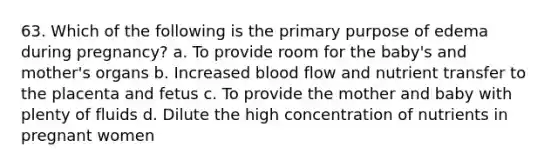 63. Which of the following is the primary purpose of edema during pregnancy? a. To provide room for the baby's and mother's organs b. Increased blood flow and nutrient transfer to the placenta and fetus c. To provide the mother and baby with plenty of fluids d. Dilute the high concentration of nutrients in pregnant women