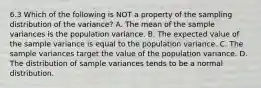 6.3 Which of the following is NOT a property of the sampling distribution of the​ variance? A. The mean of the sample variances is the population variance. B. The expected value of the sample variance is equal to the population variance. C. The sample variances target the value of the population variance. D. The distribution of sample variances tends to be a normal distribution.