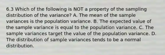 6.3 Which of the following is NOT a property of the sampling distribution of the​ variance? A. The mean of the sample variances is the population variance. B. The expected value of the sample variance is equal to the population variance. C. The sample variances target the value of the population variance. D. The distribution of sample variances tends to be a normal distribution.