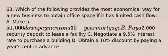 63. Which of the following provides the most economical way for a new business to obtain office space if it has limited cash flow: A. Make a 50,000 down payment on a 30-year mortgage B. Pay a2,000 security deposit to lease a facility C. Negotiate a 9.5% interest rate to purchase a building D. Obtain a 10% discount by paying a year's rent in advance