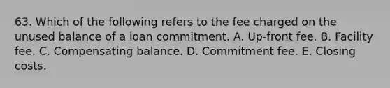 63. Which of the following refers to the fee charged on the unused balance of a loan commitment. A. Up-front fee. B. Facility fee. C. Compensating balance. D. Commitment fee. E. Closing costs.