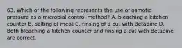 63. Which of the following represents the use of osmotic pressure as a microbial control method? A. bleaching a kitchen counter B. salting of meat C. rinsing of a cut with Betadine D. Both bleaching a kitchen counter and rinsing a cut with Betadine are correct.