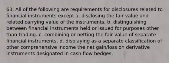 63. All of the following are requirements for disclosures related to financial instruments except a. disclosing the fair value and related carrying value of the instruments. b. distinguishing between financial instruments held or issued for purposes other than trading. c. combining or netting the fair value of separate financial instruments. d. displaying as a separate classification of other comprehensive income the net gain/loss on derivative instruments designated in cash flow hedges.