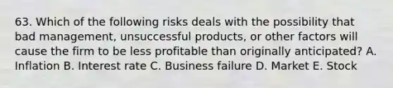 63. Which of the following risks deals with the possibility that bad management, unsuccessful products, or other factors will cause the firm to be less profitable than originally anticipated? A. Inflation B. Interest rate C. Business failure D. Market E. Stock