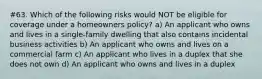 #63. Which of the following risks would NOT be eligible for coverage under a homeowners policy? a) An applicant who owns and lives in a single-family dwelling that also contains incidental business activities b) An applicant who owns and lives on a commercial farm c) An applicant who lives in a duplex that she does not own d) An applicant who owns and lives in a duplex