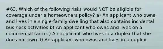 #63. Which of the following risks would NOT be eligible for coverage under a homeowners policy? a) An applicant who owns and lives in a single-family dwelling that also contains incidental business activities b) An applicant who owns and lives on a commercial farm c) An applicant who lives in a duplex that she does not own d) An applicant who owns and lives in a duplex