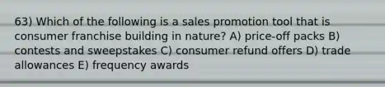 63) Which of the following is a sales promotion tool that is consumer franchise building in nature? A) price-off packs B) contests and sweepstakes C) consumer refund offers D) trade allowances E) frequency awards