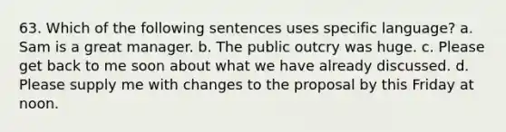 63. Which of the following sentences uses specific language? a. Sam is a great manager. b. The public outcry was huge. c. Please get back to me soon about what we have already discussed. d. Please supply me with changes to the proposal by this Friday at noon.