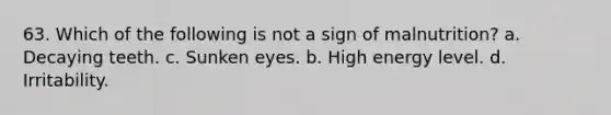 63. Which of the following is not a sign of malnutrition? a. Decaying teeth. c. Sunken eyes. b. High energy level. d. Irritability.