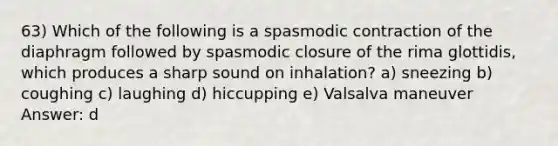 63) Which of the following is a spasmodic contraction of the diaphragm followed by spasmodic closure of the rima glottidis, which produces a sharp sound on inhalation? a) sneezing b) coughing c) laughing d) hiccupping e) Valsalva maneuver Answer: d